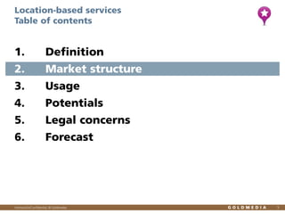 Location-based services
Table of contents

1.

Definition

2.

Market structure

3.

Usage

4.

Potentials

5.

Legal concerns

6.

Forecast

Vertraulich/Confidential, © Goldmedia

5

 