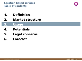 Location-based services
Table of contents

1.

Definition

2.

Market structure

3.

Usage

4.

Potentials

5.

Legal concerns

6.

Forecast

Vertraulich/Confidential, © Goldmedia

8

 