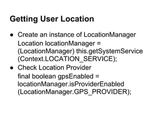 Getting User Location
● Create an instance of LocationManager
  Location locationManager =
  (LocationManager) this.getSystemService
  (Context.LOCATION_SERVICE);
● Check Location Provider
  final boolean gpsEnabled =
  locationManager.isProviderEnabled
  (LocationManager.GPS_PROVIDER);
 