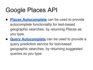 Google Places API
● Places Autocomplete can be used to provide
  autocomplete functionality for text-based
  geographic searches, by returning Places as
  you type.
● Query Autocomplete can be used to provide a
  query prediction service for text-based
  geographic searches, by returning suggested
  queries as you type.
 