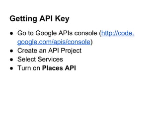 Getting API Key
● Go to Google APIs console (http://code.
  google.com/apis/console)
● Create an API Project
● Select Services
● Turn on Places API
 
