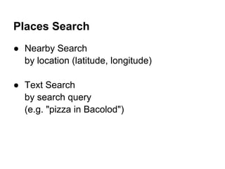 Places Search
● Nearby Search
  by location (latitude, longitude)

● Text Search
  by search query
  (e.g. "pizza in Bacolod")
 