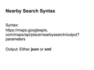 Nearby Search Syntax

Syntax:
https://maps.googleapis.
com/maps/api/place/nearbysearch/output?
parameters

Output: Either json or xml
 