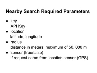 Nearby Search Required Parameters
● key
  API Key
● location
  latitude, longitude
● radius
  distance in meters, maximum of 50, 000 m
● sensor (true/false)
  if request came from location sensor (GPS)
 