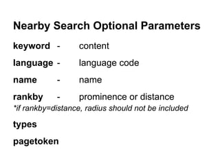 Nearby Search Optional Parameters
keyword -         content
language -        language code
name        -     name
rankby      -     prominence or distance
*if rankby=distance, radius should not be included

types
pagetoken
 