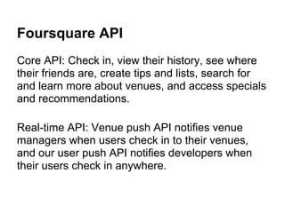 Foursquare API
Core API: Check in, view their history, see where
their friends are, create tips and lists, search for
and learn more about venues, and access specials
and recommendations.

Real-time API: Venue push API notifies venue
managers when users check in to their venues,
and our user push API notifies developers when
their users check in anywhere.
 