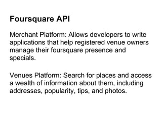 Foursquare API
Merchant Platform: Allows developers to write
applications that help registered venue owners
manage their foursquare presence and
specials.

Venues Platform: Search for places and access
a wealth of information about them, including
addresses, popularity, tips, and photos.
 