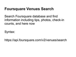Foursquare Venues Search
Search Foursquare database and find
information including tips, photos, check-in
counts, and here now

Syntax:

https://api.foursquare.com/v2/venues/search
 