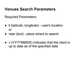 Venues Search Parameters
Required Parameters:

● ll (latitude, longitude) - user's location
  or
● near (text) - place where to search

● v (YYYYMMDD) indicates that the client is
  up to date as of the specified date
 
