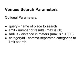 Venues Search Parameters
Optional Parameters:

●   query - name of place to search
●   limit - number of results (max is 50)
●   radius - distance in meters (max is 10,000)
●   categoryId - comma-separated categories to
    limit search
 