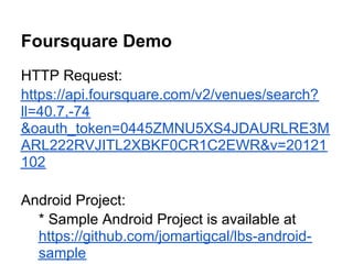 Foursquare Demo
HTTP Request:
https://api.foursquare.com/v2/venues/search?
ll=40.7,-74
&oauth_token=0445ZMNU5XS4JDAURLRE3M
ARL222RVJITL2XBKF0CR1C2EWR&v=20121
102

Android Project:
  * Sample Android Project is available at
  https://github.com/jomartigcal/lbs-android-
  sample
 