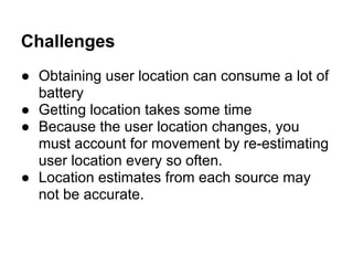 Challenges
● Obtaining user location can consume a lot of
  battery
● Getting location takes some time
● Because the user location changes, you
  must account for movement by re-estimating
  user location every so often.
● Location estimates from each source may
  not be accurate.
 