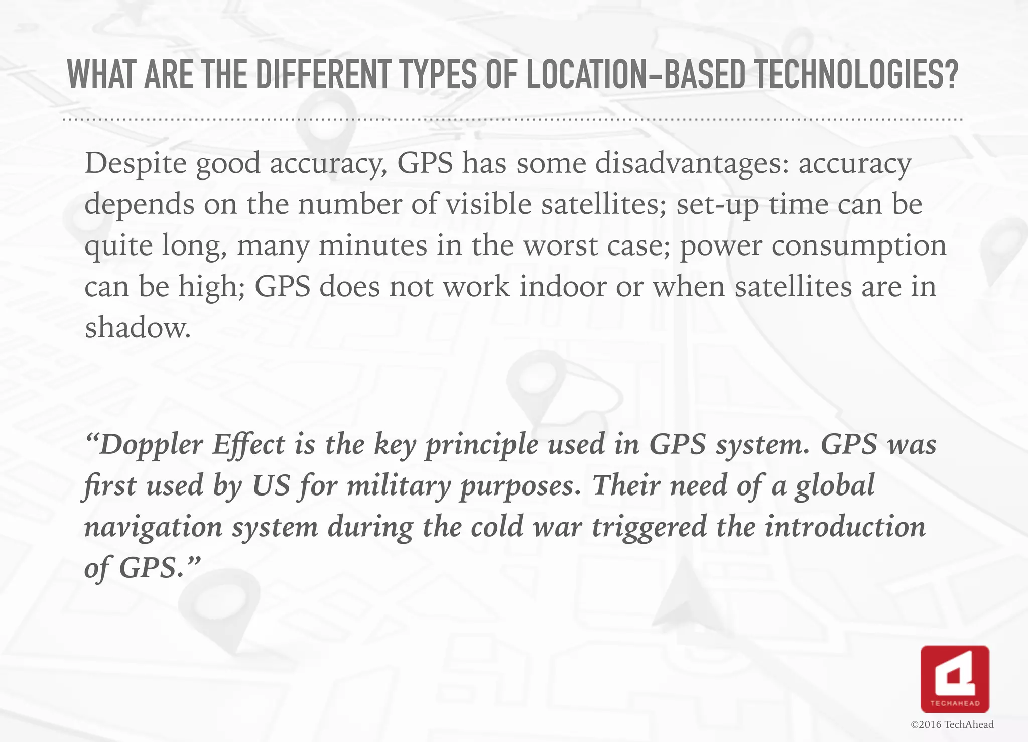 WHAT ARE THE DIFFERENT TYPES OF LOCATION-BASED TECHNOLOGIES?
Despite good accuracy, GPS has some disadvantages: accuracy
depends on the number of visible satellites; set-up time can be
quite long, many minutes in the worst case; power consumption
can be high; GPS does not work indoor or when satellites are in
shadow.
“Doppler Eﬀect is the key principle used in GPS system. GPS was
ﬁrst used by US for military purposes. Their need of a global
navigation system during the cold war triggered the introduction
of GPS.”
©2016 TechAhead
 