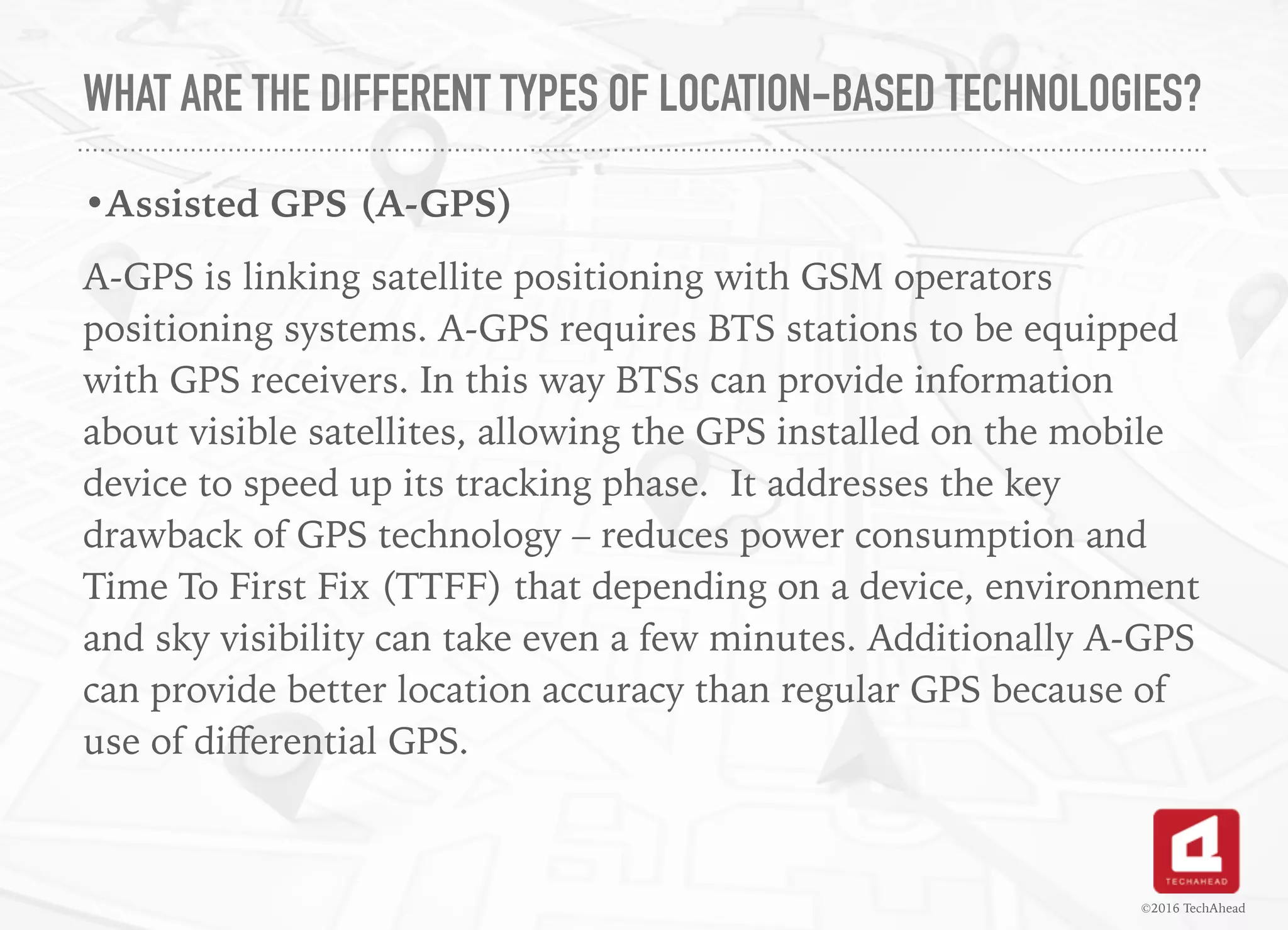WHAT ARE THE DIFFERENT TYPES OF LOCATION-BASED TECHNOLOGIES?
•Assisted GPS (A-GPS)
A-GPS is linking satellite positioning with GSM operators
positioning systems. A-GPS requires BTS stations to be equipped
with GPS receivers. In this way BTSs can provide information
about visible satellites, allowing the GPS installed on the mobile
device to speed up its tracking phase. It addresses the key
drawback of GPS technology – reduces power consumption and
Time To First Fix (TTFF) that depending on a device, environment
and sky visibility can take even a few minutes. Additionally A-GPS
can provide better location accuracy than regular GPS because of
use of diﬀerential GPS.
©2016 TechAhead
 