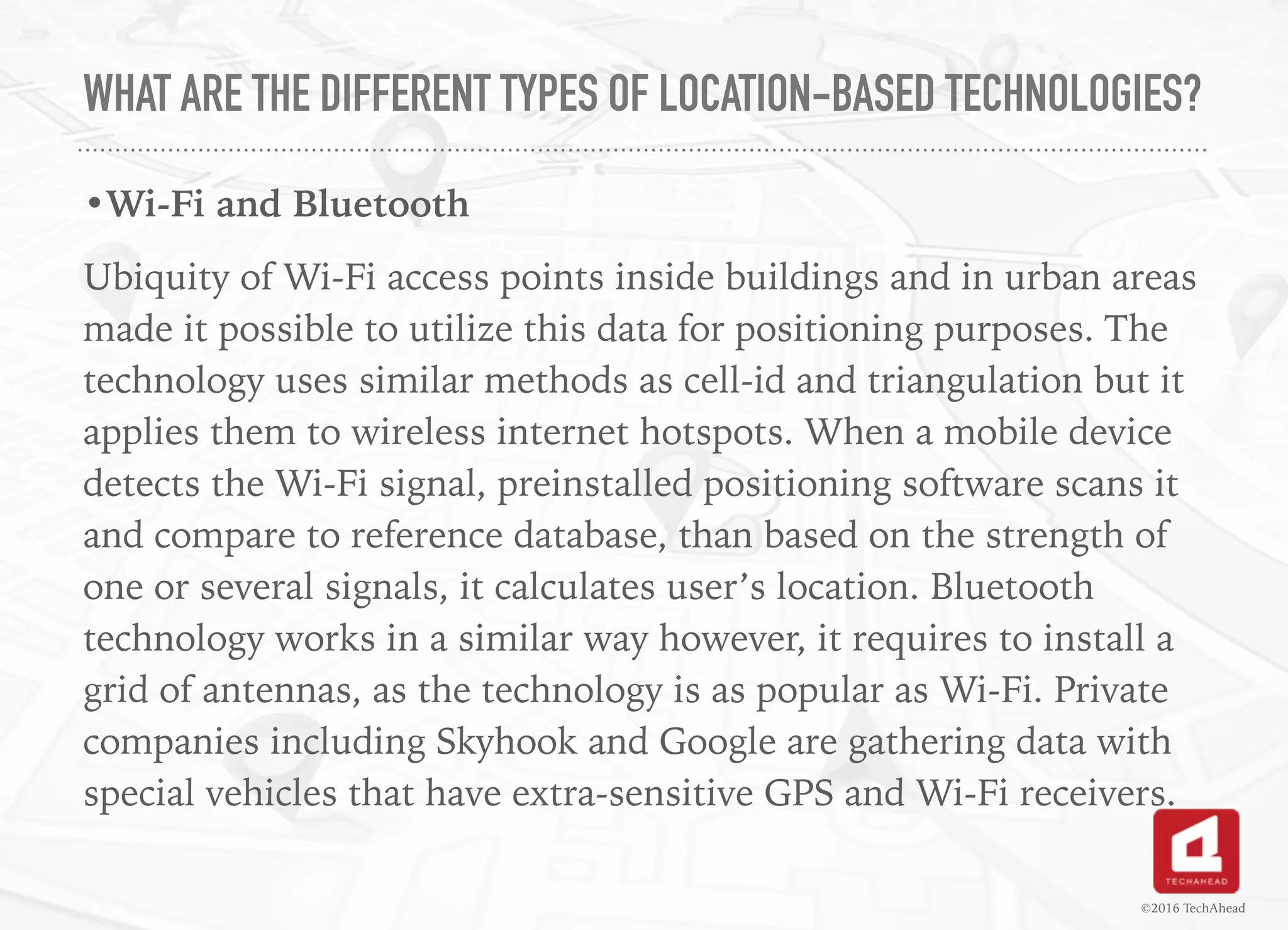 WHAT ARE THE DIFFERENT TYPES OF LOCATION-BASED TECHNOLOGIES?
•Wi-Fi and Bluetooth
Ubiquity of Wi-Fi access points inside buildings and in urban areas
made it possible to utilize this data for positioning purposes. The
technology uses similar methods as cell-id and triangulation but it
applies them to wireless internet hotspots. When a mobile device
detects the Wi-Fi signal, preinstalled positioning software scans it
and compare to reference database, than based on the strength of
one or several signals, it calculates user’s location. Bluetooth
technology works in a similar way however, it requires to install a
grid of antennas, as the technology is as popular as Wi-Fi. Private
companies including Skyhook and Google are gathering data with
special vehicles that have extra-sensitive GPS and Wi-Fi receivers.
©2016 TechAhead
 