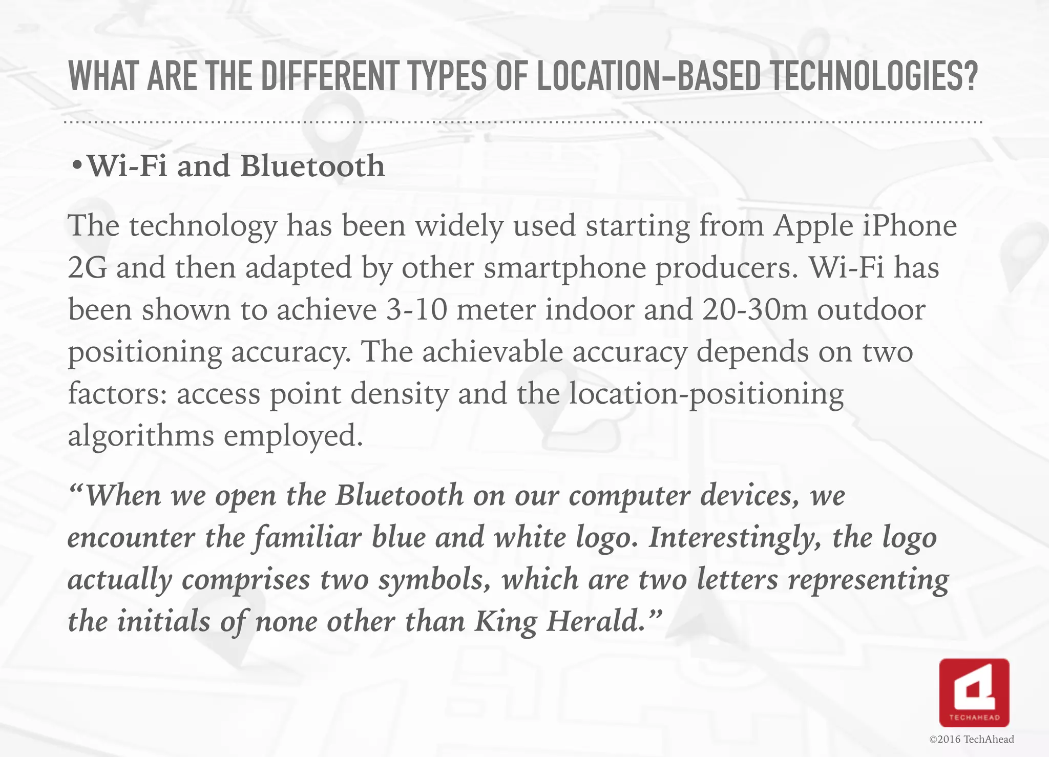 WHAT ARE THE DIFFERENT TYPES OF LOCATION-BASED TECHNOLOGIES?
•Wi-Fi and Bluetooth
The technology has been widely used starting from Apple iPhone
2G and then adapted by other smartphone producers. Wi-Fi has
been shown to achieve 3-10 meter indoor and 20-30m outdoor
positioning accuracy. The achievable accuracy depends on two
factors: access point density and the location-positioning
algorithms employed.
“When we open the Bluetooth on our computer devices, we
encounter the familiar blue and white logo. Interestingly, the logo
actually comprises two symbols, which are two letters representing
the initials of none other than King Herald.”
©2016 TechAhead
 