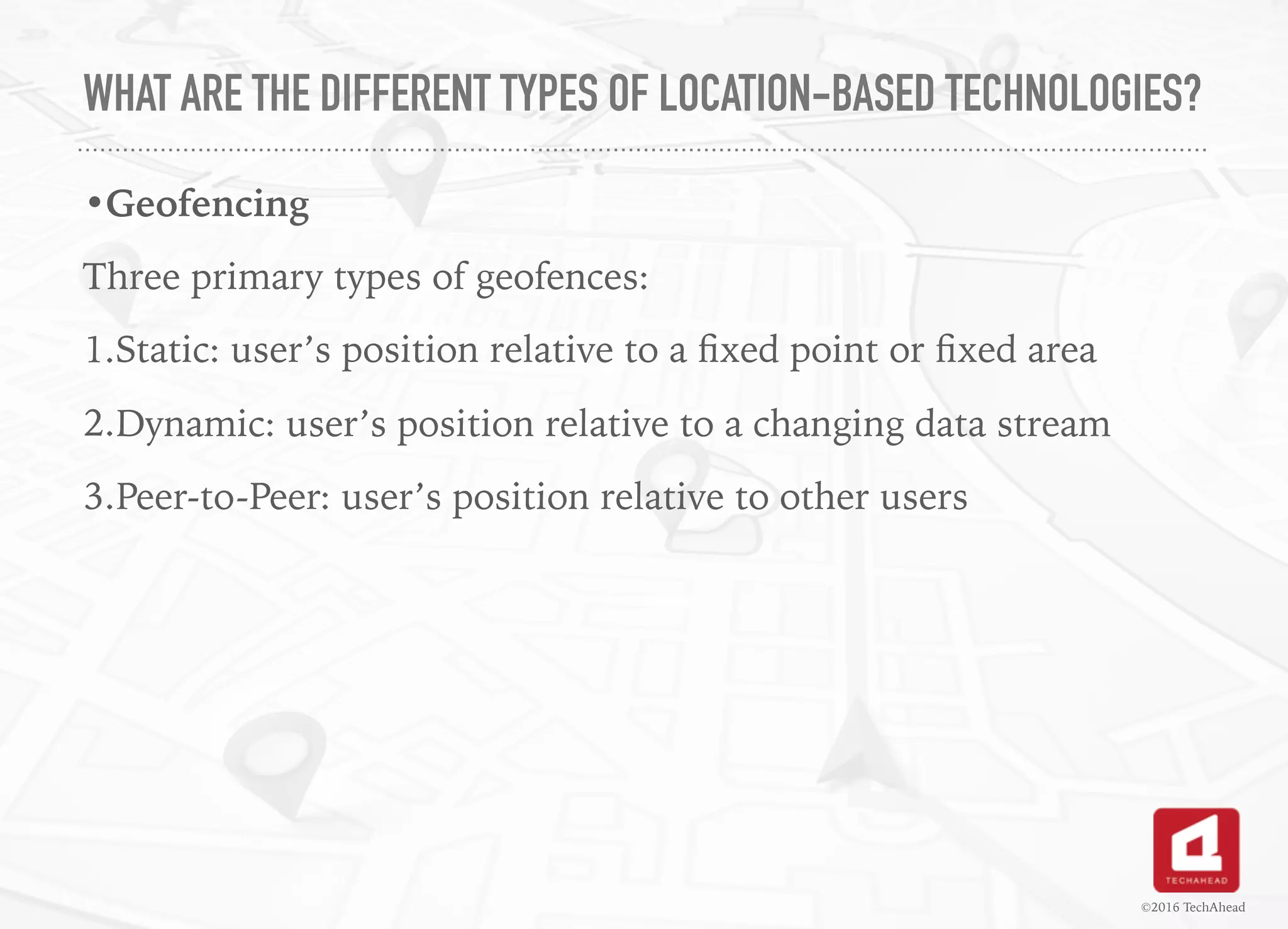 WHAT ARE THE DIFFERENT TYPES OF LOCATION-BASED TECHNOLOGIES?
•Geofencing
Three primary types of geofences:
1.Static: user’s position relative to a ﬁxed point or ﬁxed area
2.Dynamic: user’s position relative to a changing data stream
3.Peer-to-Peer: user’s position relative to other users
©2016 TechAhead
 