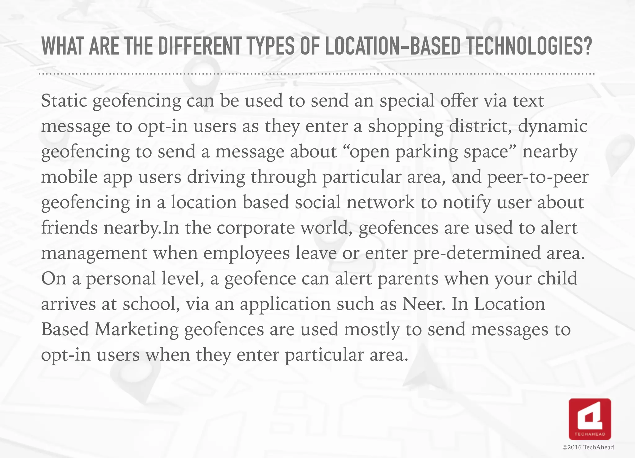 WHAT ARE THE DIFFERENT TYPES OF LOCATION-BASED TECHNOLOGIES?
Static geofencing can be used to send an special oﬀer via text
message to opt-in users as they enter a shopping district, dynamic
geofencing to send a message about “open parking space” nearby
mobile app users driving through particular area, and peer-to-peer
geofencing in a location based social network to notify user about
friends nearby.In the corporate world, geofences are used to alert
management when employees leave or enter pre-determined area.
On a personal level, a geofence can alert parents when your child
arrives at school, via an application such as Neer. In Location
Based Marketing geofences are used mostly to send messages to
opt-in users when they enter particular area.
©2016 TechAhead
 