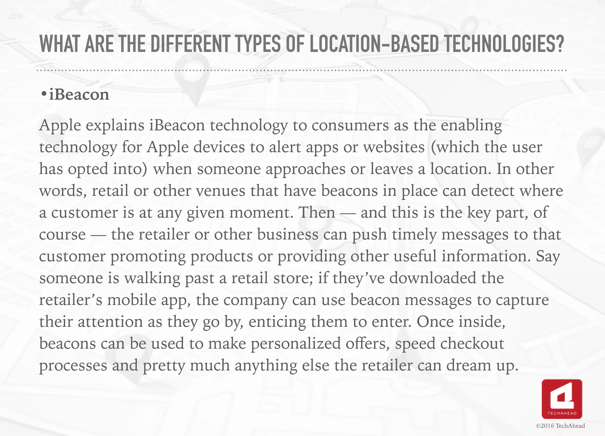 WHAT ARE THE DIFFERENT TYPES OF LOCATION-BASED TECHNOLOGIES?
•iBeacon
Apple explains iBeacon technology to consumers as the enabling
technology for Apple devices to alert apps or websites (which the user
has opted into) when someone approaches or leaves a location. In other
words, retail or other venues that have beacons in place can detect where
a customer is at any given moment. Then — and this is the key part, of
course — the retailer or other business can push timely messages to that
customer promoting products or providing other useful information. Say
someone is walking past a retail store; if they’ve downloaded the
retailer’s mobile app, the company can use beacon messages to capture
their attention as they go by, enticing them to enter. Once inside,
beacons can be used to make personalized oﬀers, speed checkout
processes and pretty much anything else the retailer can dream up.
©2016 TechAhead
 