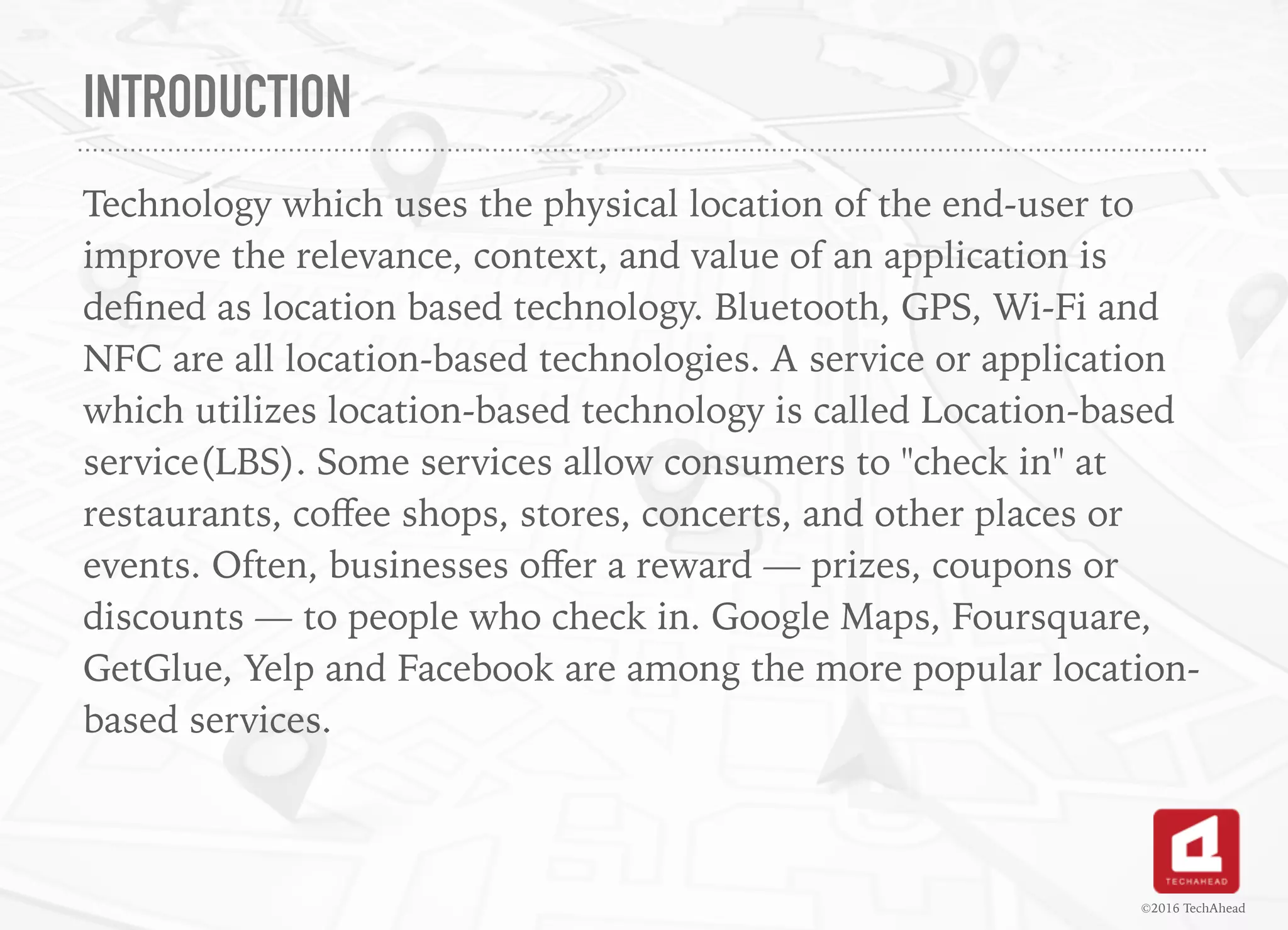 INTRODUCTION
Technology which uses the physical location of the end-user to
improve the relevance, context, and value of an application is
deﬁned as location based technology. Bluetooth, GPS, Wi-Fi and
NFC are all location-based technologies. A service or application
which utilizes location-based technology is called Location-based
service(LBS). Some services allow consumers to "check in" at
restaurants, coﬀee shops, stores, concerts, and other places or
events. Often, businesses oﬀer a reward — prizes, coupons or
discounts — to people who check in. Google Maps, Foursquare,
GetGlue, Yelp and Facebook are among the more popular location-
based services.
©2016 TechAhead
 