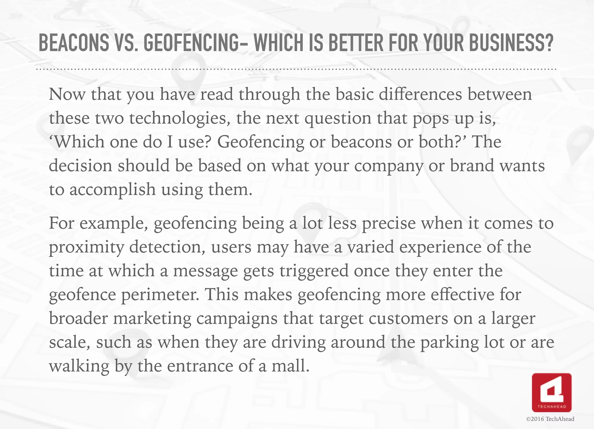 BEACONS VS. GEOFENCING- WHICH IS BETTER FOR YOUR BUSINESS?
Now that you have read through the basic diﬀerences between
these two technologies, the next question that pops up is,
‘Which one do I use? Geofencing or beacons or both?’ The
decision should be based on what your company or brand wants
to accomplish using them.
For example, geofencing being a lot less precise when it comes to
proximity detection, users may have a varied experience of the
time at which a message gets triggered once they enter the
geofence perimeter. This makes geofencing more eﬀective for
broader marketing campaigns that target customers on a larger
scale, such as when they are driving around the parking lot or are
walking by the entrance of a mall.
©2016 TechAhead
 