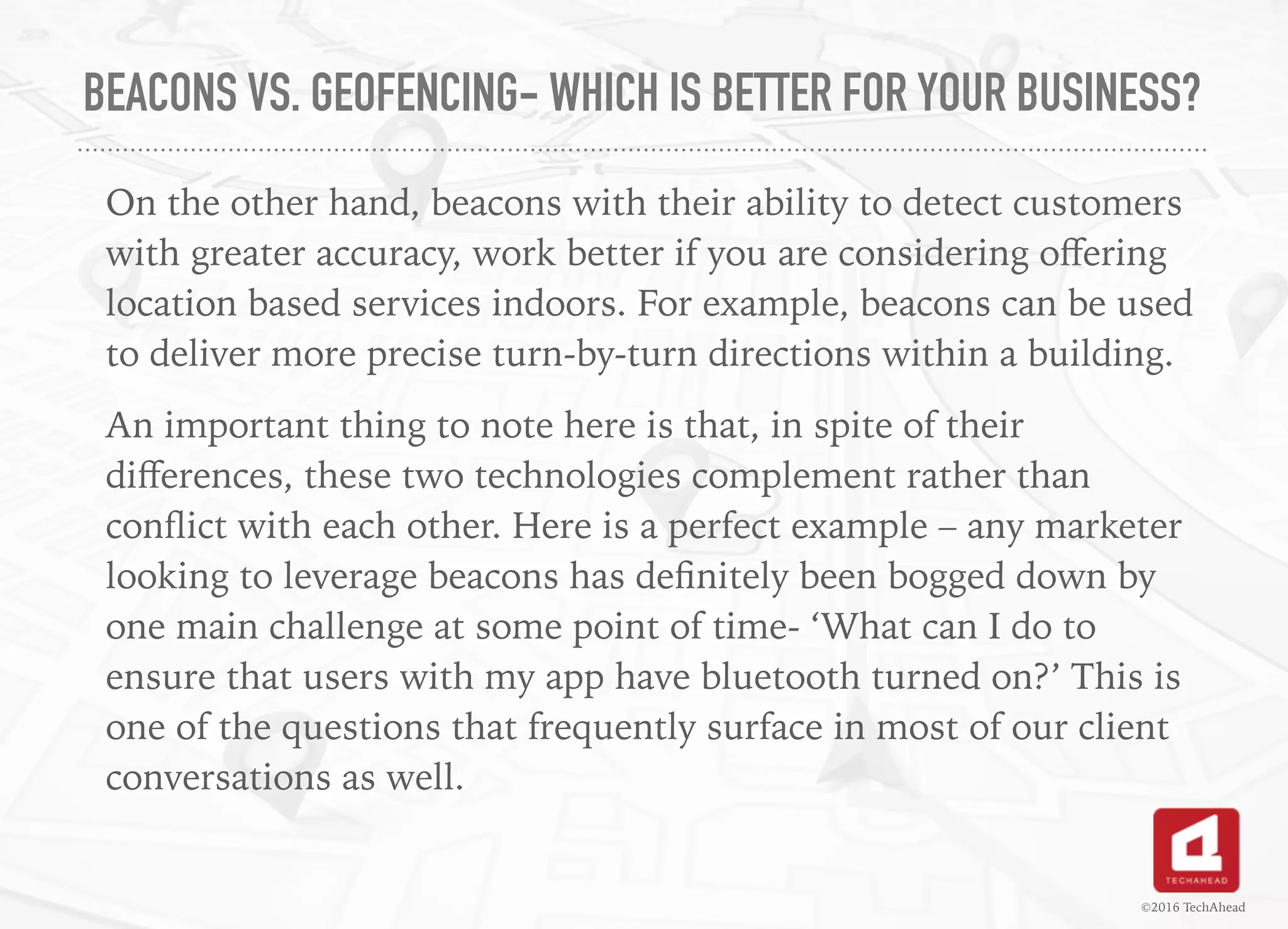 BEACONS VS. GEOFENCING- WHICH IS BETTER FOR YOUR BUSINESS?
On the other hand, beacons with their ability to detect customers
with greater accuracy, work better if you are considering oﬀering
location based services indoors. For example, beacons can be used
to deliver more precise turn-by-turn directions within a building.
An important thing to note here is that, in spite of their
diﬀerences, these two technologies complement rather than
conﬂict with each other. Here is a perfect example – any marketer
looking to leverage beacons has deﬁnitely been bogged down by
one main challenge at some point of time- ‘What can I do to
ensure that users with my app have bluetooth turned on?’ This is
one of the questions that frequently surface in most of our client
conversations as well.
©2016 TechAhead
 