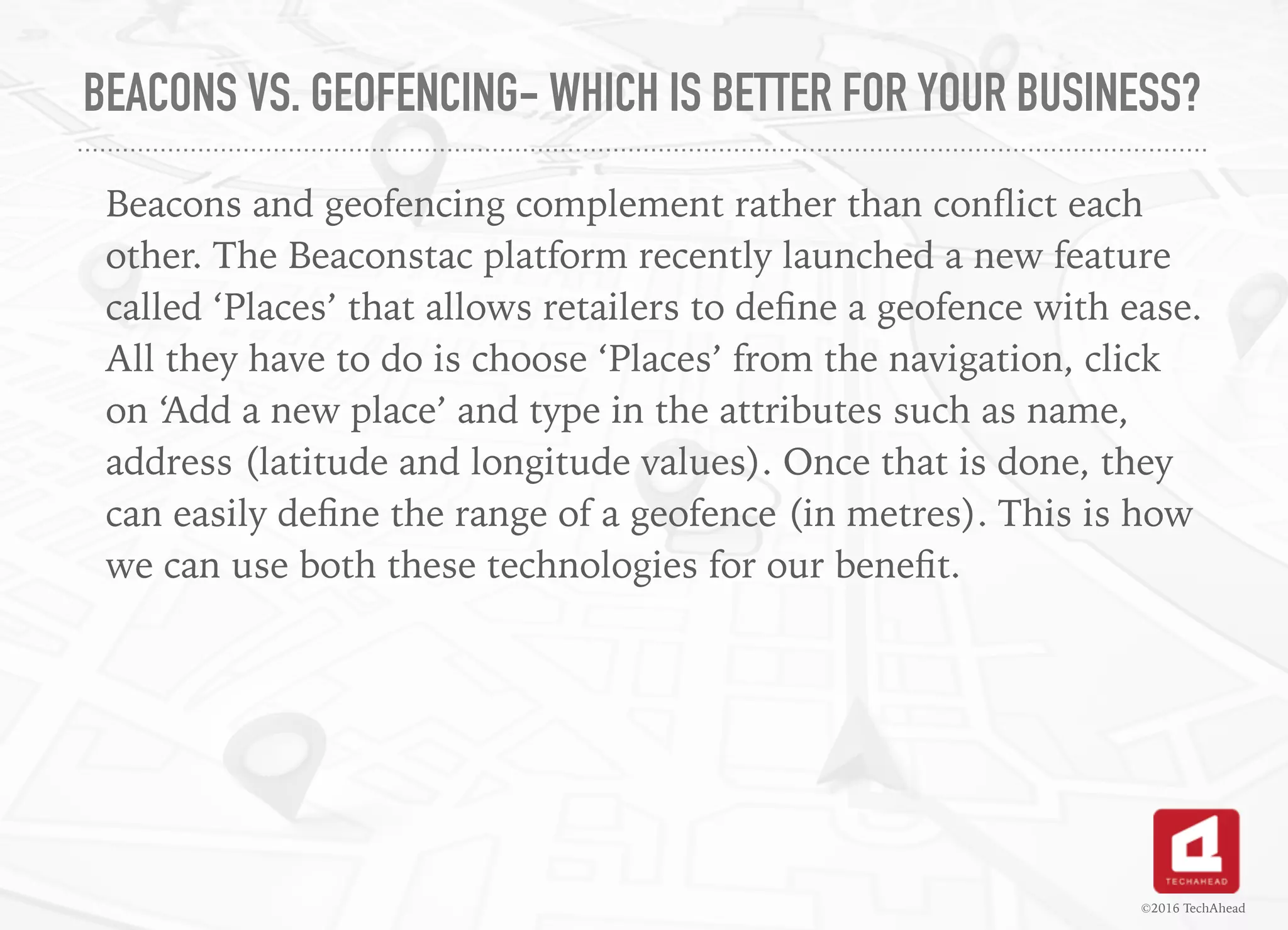 BEACONS VS. GEOFENCING- WHICH IS BETTER FOR YOUR BUSINESS?
Beacons and geofencing complement rather than conﬂict each
other. The Beaconstac platform recently launched a new feature
called ‘Places’ that allows retailers to deﬁne a geofence with ease.
All they have to do is choose ‘Places’ from the navigation, click
on ‘Add a new place’ and type in the attributes such as name,
address (latitude and longitude values). Once that is done, they
can easily deﬁne the range of a geofence (in metres). This is how
we can use both these technologies for our beneﬁt.
©2016 TechAhead
 