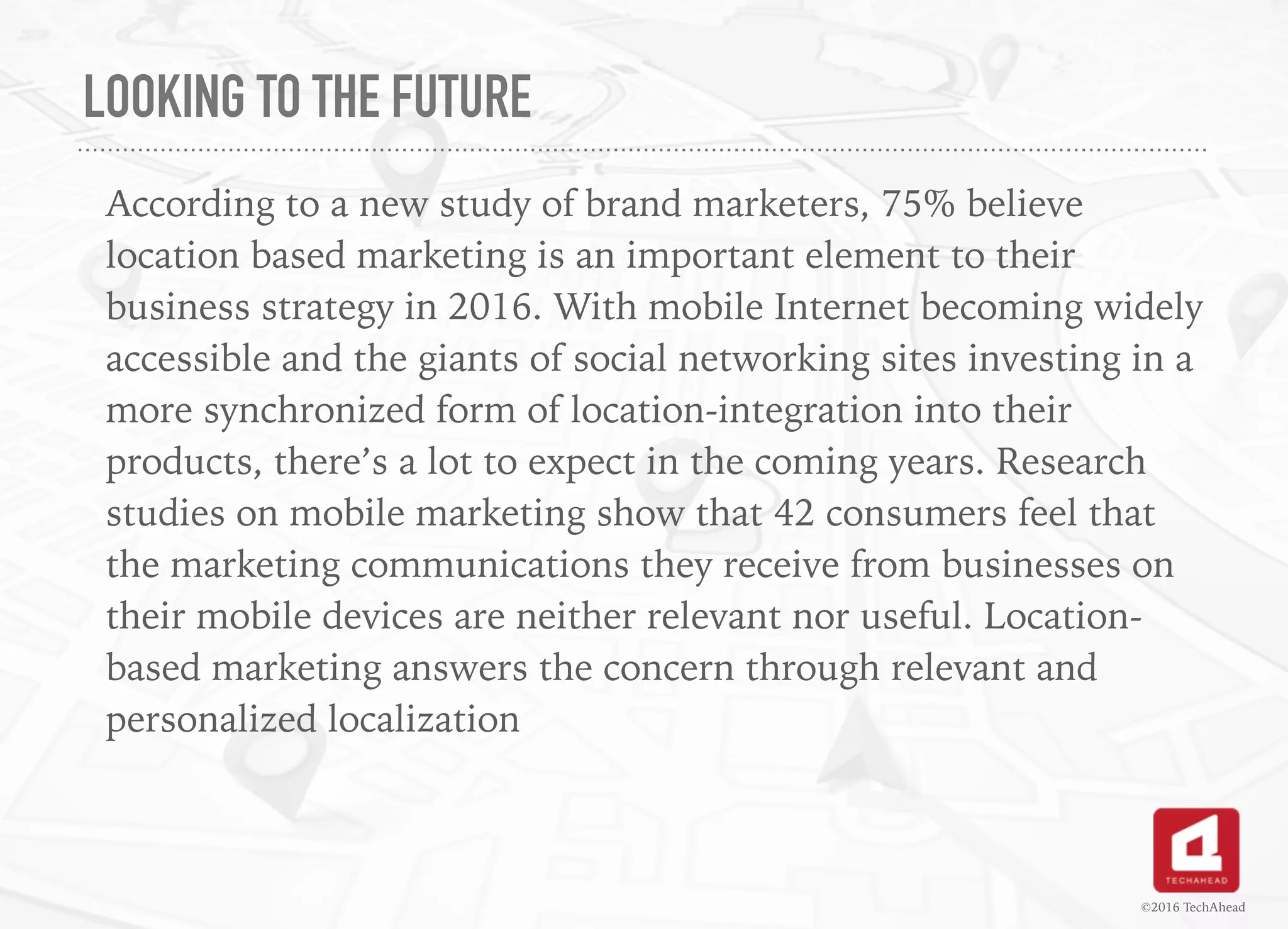 LOOKING TO THE FUTURE
According to a new study of brand marketers, 75% believe
location based marketing is an important element to their
business strategy in 2016. With mobile Internet becoming widely
accessible and the giants of social networking sites investing in a
more synchronized form of location-integration into their
products, there’s a lot to expect in the coming years. Research
studies on mobile marketing show that 42 consumers feel that
the marketing communications they receive from businesses on
their mobile devices are neither relevant nor useful. Location-
based marketing answers the concern through relevant and
personalized localization
©2016 TechAhead
 