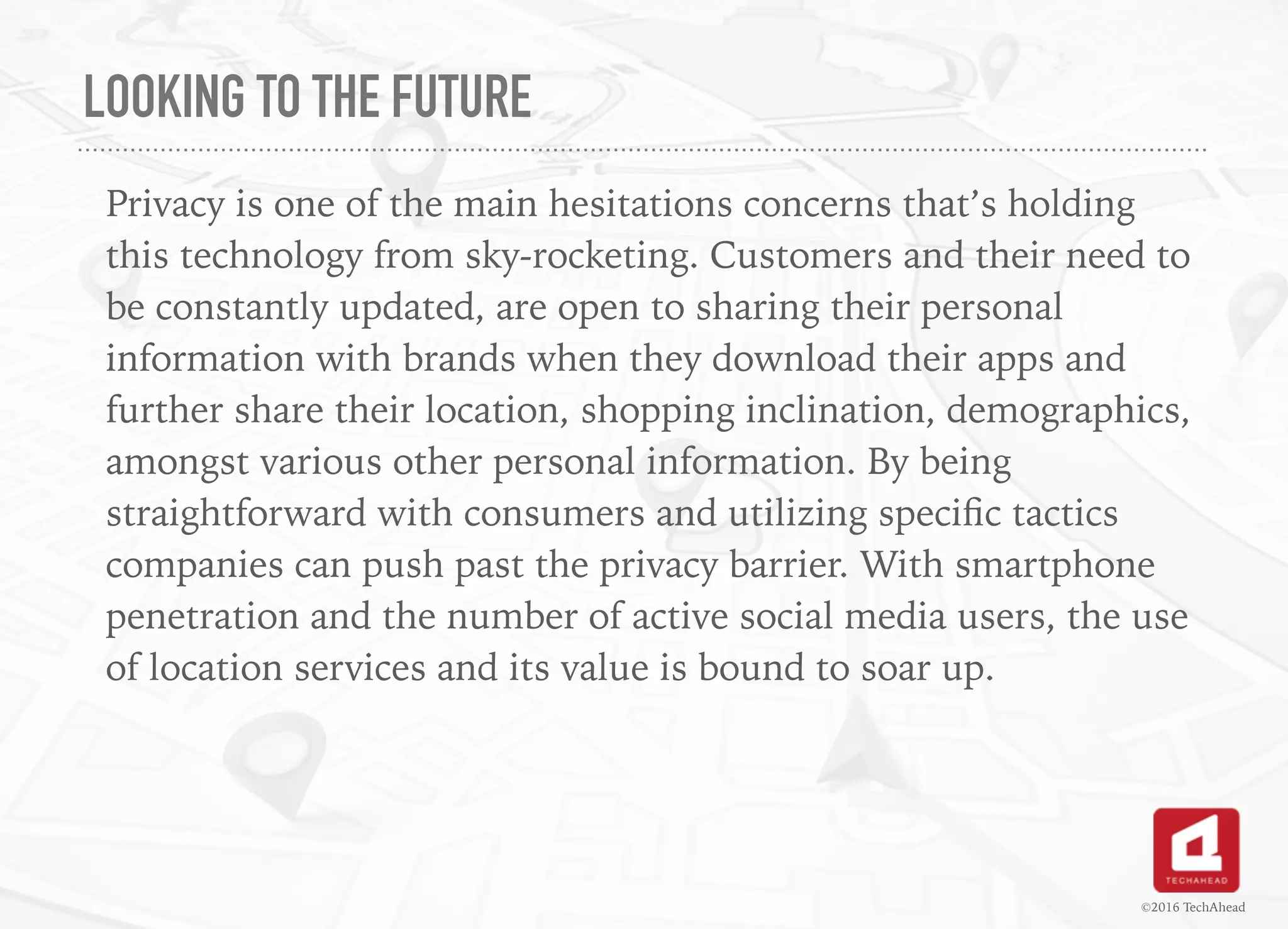 LOOKING TO THE FUTURE
Privacy is one of the main hesitations concerns that’s holding
this technology from sky-rocketing. Customers and their need to
be constantly updated, are open to sharing their personal
information with brands when they download their apps and
further share their location, shopping inclination, demographics,
amongst various other personal information. By being
straightforward with consumers and utilizing speciﬁc tactics
companies can push past the privacy barrier. With smartphone
penetration and the number of active social media users, the use
of location services and its value is bound to soar up.
©2016 TechAhead
 