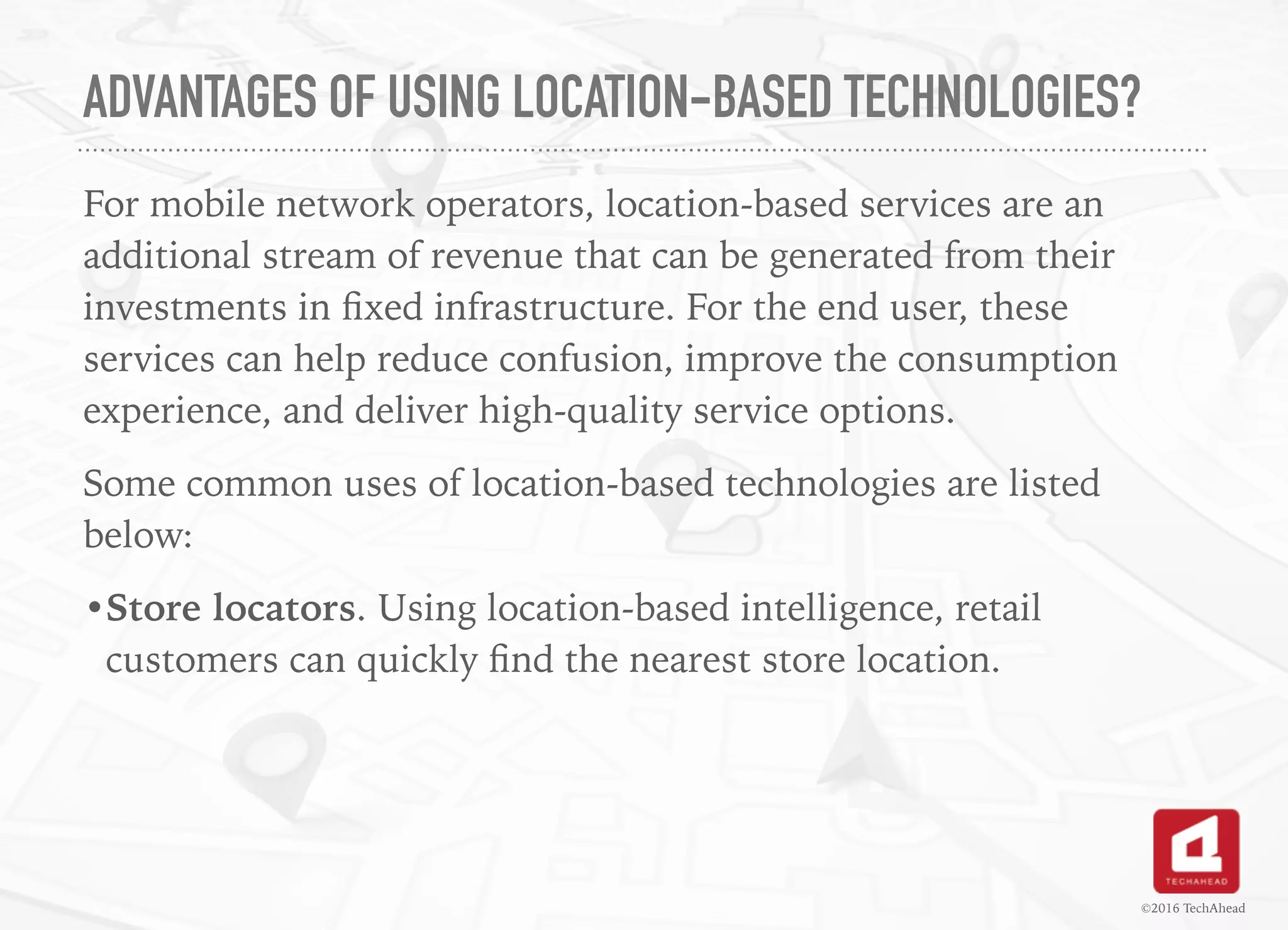 ADVANTAGES OF USING LOCATION-BASED TECHNOLOGIES?
For mobile network operators, location-based services are an
additional stream of revenue that can be generated from their
investments in ﬁxed infrastructure. For the end user, these
services can help reduce confusion, improve the consumption
experience, and deliver high-quality service options.
Some common uses of location-based technologies are listed
below:
•Store locators. Using location-based intelligence, retail
customers can quickly ﬁnd the nearest store location.
©2016 TechAhead
 