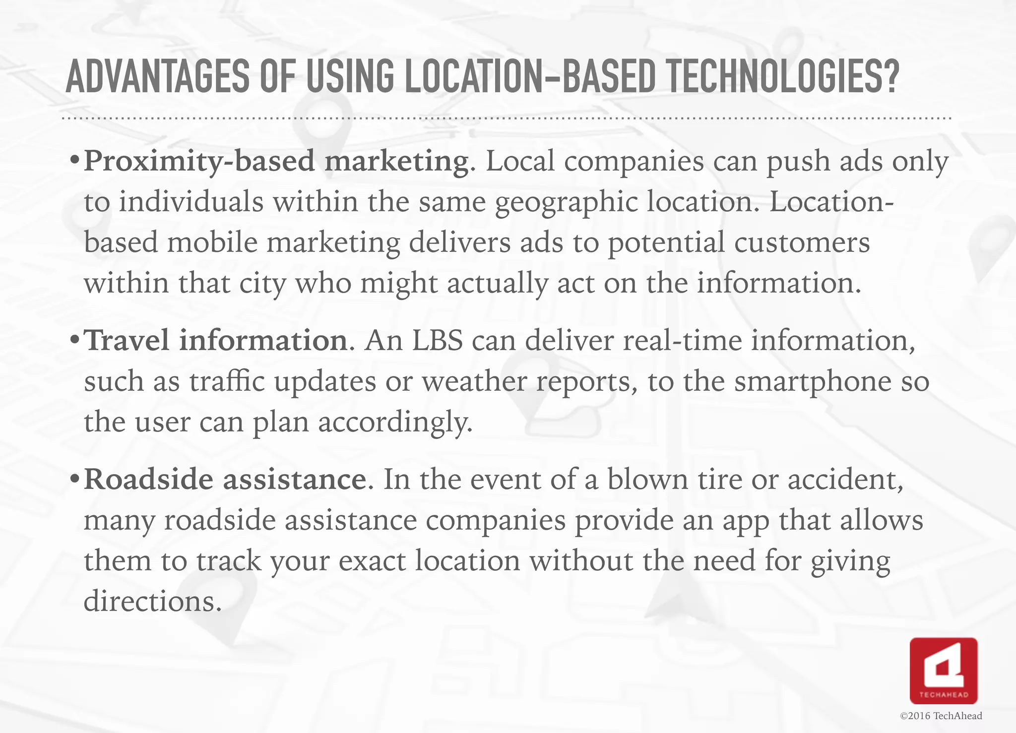 ADVANTAGES OF USING LOCATION-BASED TECHNOLOGIES?
•Proximity-based marketing. Local companies can push ads only
to individuals within the same geographic location. Location-
based mobile marketing delivers ads to potential customers
within that city who might actually act on the information.
•Travel information. An LBS can deliver real-time information,
such as traﬃc updates or weather reports, to the smartphone so
the user can plan accordingly.
•Roadside assistance. In the event of a blown tire or accident,
many roadside assistance companies provide an app that allows
them to track your exact location without the need for giving
directions.
©2016 TechAhead
 
