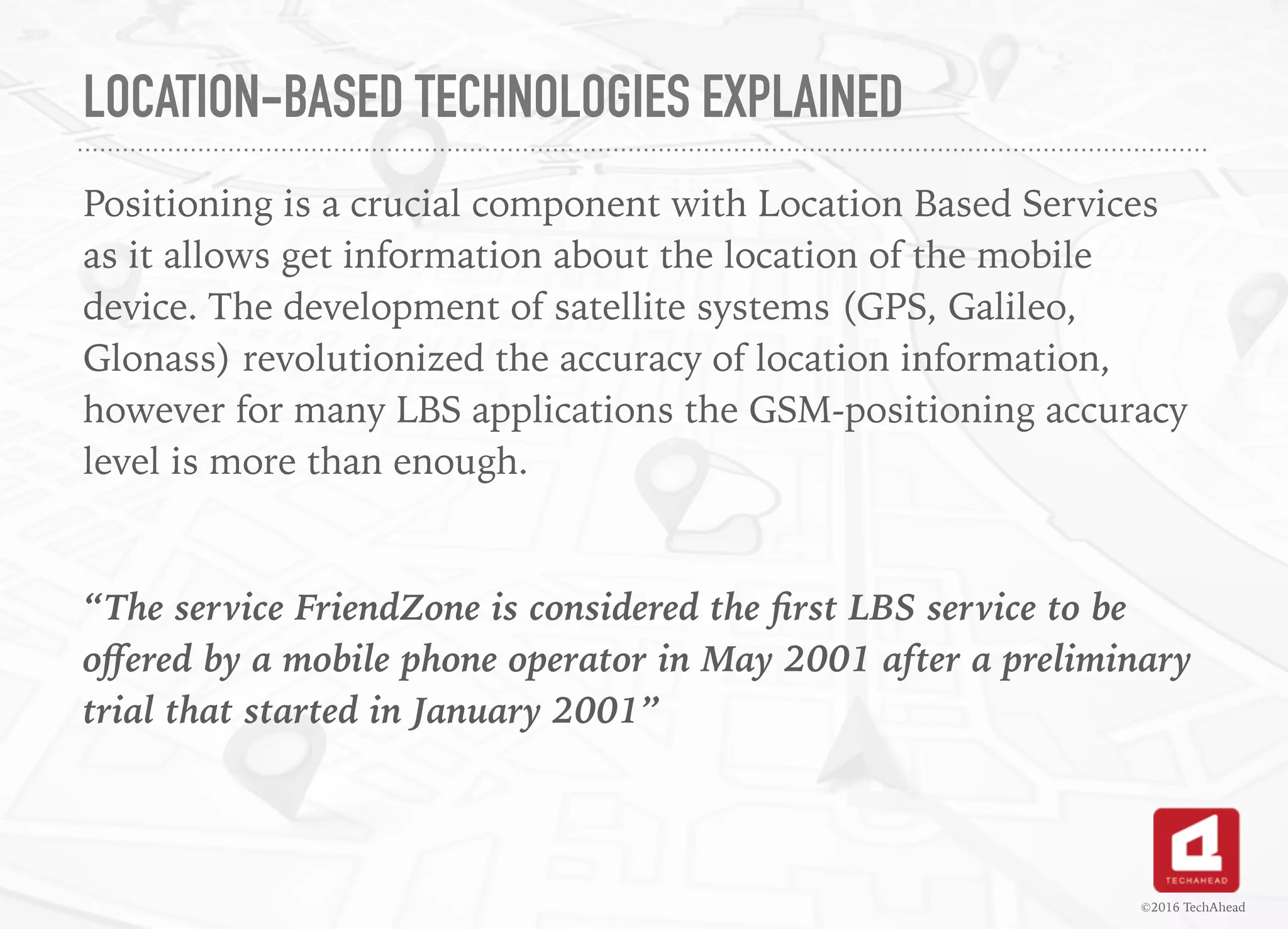 LOCATION-BASED TECHNOLOGIES EXPLAINED
Positioning is a crucial component with Location Based Services
as it allows get information about the location of the mobile
device. The development of satellite systems (GPS, Galileo,
Glonass) revolutionized the accuracy of location information,
however for many LBS applications the GSM-positioning accuracy
level is more than enough.
“The service FriendZone is considered the ﬁrst LBS service to be
oﬀered by a mobile phone operator in May 2001 after a preliminary
trial that started in January 2001”
©2016 TechAhead
 