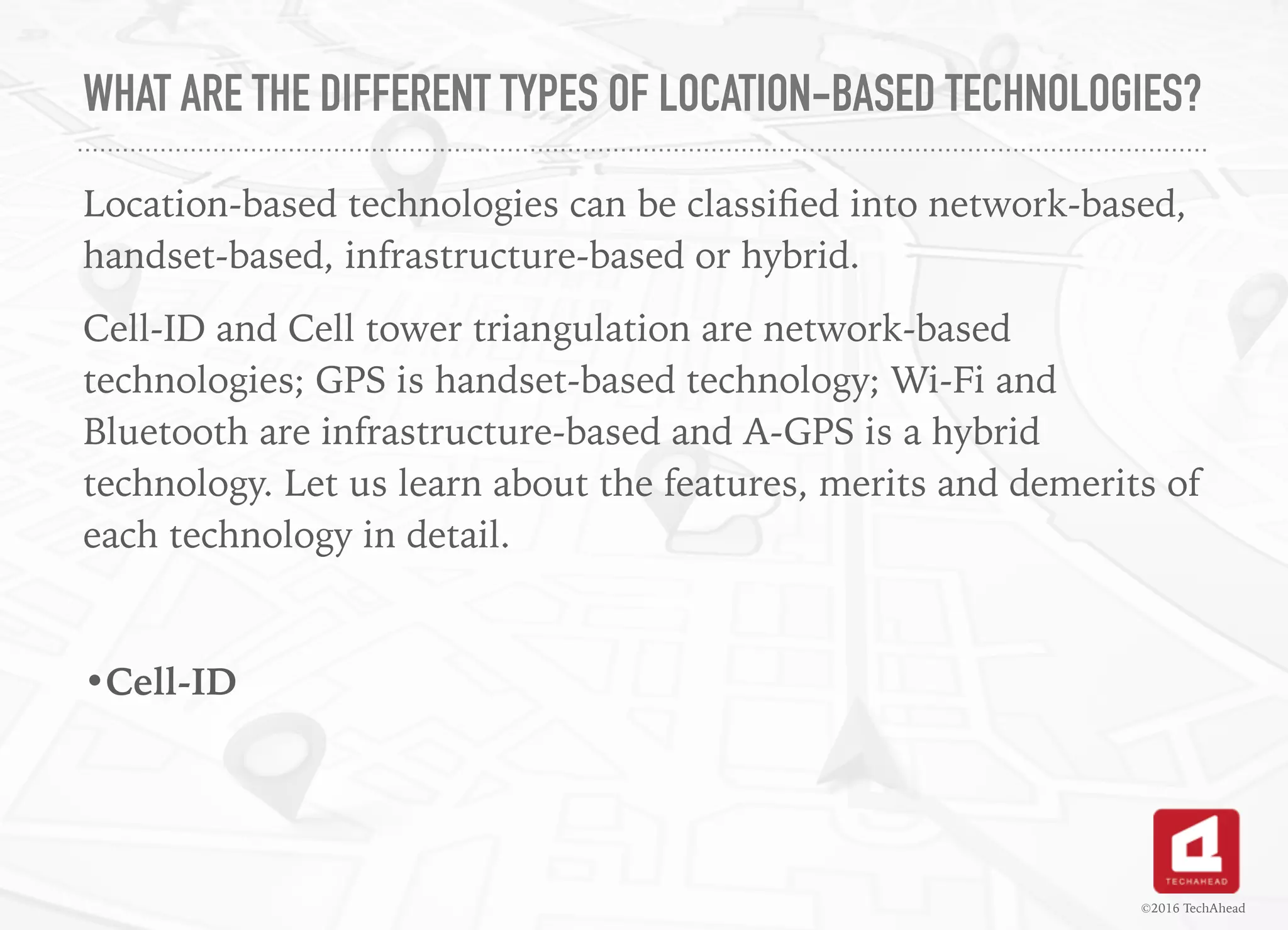 WHAT ARE THE DIFFERENT TYPES OF LOCATION-BASED TECHNOLOGIES?
Location-based technologies can be classiﬁed into network-based,
handset-based, infrastructure-based or hybrid.
Cell-ID and Cell tower triangulation are network-based
technologies; GPS is handset-based technology; Wi-Fi and
Bluetooth are infrastructure-based and A-GPS is a hybrid
technology. Let us learn about the features, merits and demerits of
each technology in detail.
•Cell-ID
©2016 TechAhead
 