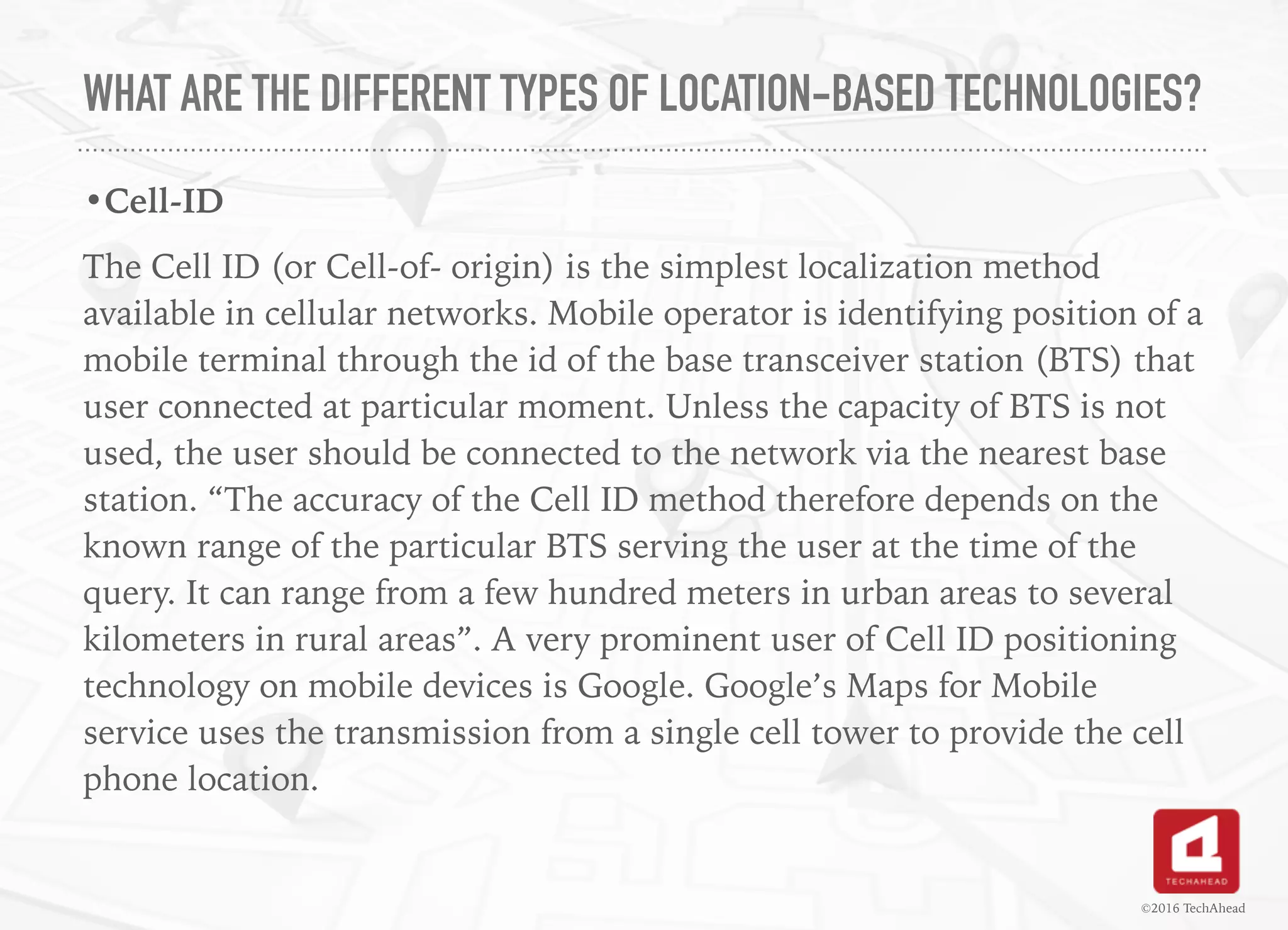WHAT ARE THE DIFFERENT TYPES OF LOCATION-BASED TECHNOLOGIES?
•Cell-ID
The Cell ID (or Cell-of- origin) is the simplest localization method
available in cellular networks. Mobile operator is identifying position of a
mobile terminal through the id of the base transceiver station (BTS) that
user connected at particular moment. Unless the capacity of BTS is not
used, the user should be connected to the network via the nearest base
station. “The accuracy of the Cell ID method therefore depends on the
known range of the particular BTS serving the user at the time of the
query. It can range from a few hundred meters in urban areas to several
kilometers in rural areas”. A very prominent user of Cell ID positioning
technology on mobile devices is Google. Google’s Maps for Mobile
service uses the transmission from a single cell tower to provide the cell
phone location. 
©2016 TechAhead
 