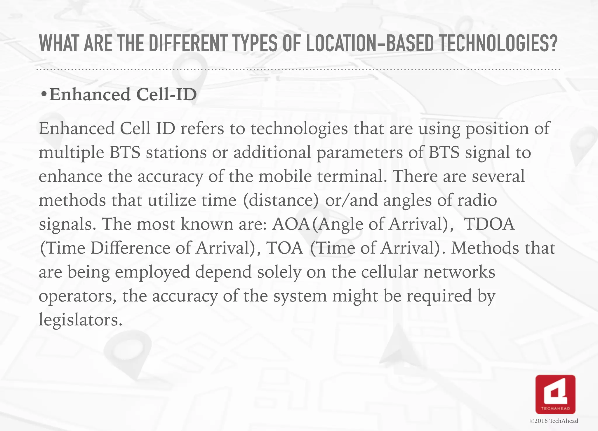 WHAT ARE THE DIFFERENT TYPES OF LOCATION-BASED TECHNOLOGIES?
•Enhanced Cell-ID
Enhanced Cell ID refers to technologies that are using position of
multiple BTS stations or additional parameters of BTS signal to
enhance the accuracy of the mobile terminal. There are several
methods that utilize time (distance) or/and angles of radio
signals. The most known are: AOA(Angle of Arrival), TDOA
(Time Diﬀerence of Arrival), TOA (Time of Arrival). Methods that
are being employed depend solely on the cellular networks
operators, the accuracy of the system might be required by
legislators.
 
©2016 TechAhead
 