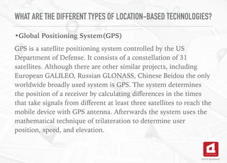 WHAT ARE THE DIFFERENT TYPES OF LOCATION-BASED TECHNOLOGIES?
•Global Positioning System(GPS)
GPS is a satellite positioning system controlled by the US
Department of Defense. It consists of a constellation of 31
satellites. Although there are other similar projects, including
European GALILEO, Russian GLONASS, Chinese Beidou the only
worldwide broadly used system is GPS. The system determines
the position of a receiver by calculating diﬀerences in the times
that take signals from diﬀerent at least three satellites to reach the
mobile device with GPS antenna. Afterwards the system uses the
mathematical technique of trilateration to determine user
position, speed, and elevation. 
©2016 TechAhead
 