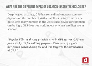 WHAT ARE THE DIFFERENT TYPES OF LOCATION-BASED TECHNOLOGIES?
Despite good accuracy, GPS has some disadvantages: accuracy
depends on the number of visible satellites; set-up time can be
quite long, many minutes in the worst case; power consumption
can be high; GPS does not work indoor or when satellites are in
shadow.
“Doppler Eﬀect is the key principle used in GPS system. GPS was
ﬁrst used by US for military purposes. Their need of a global
navigation system during the cold war triggered the introduction
of GPS.”
©2016 TechAhead
 