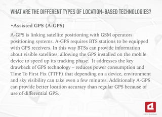 WHAT ARE THE DIFFERENT TYPES OF LOCATION-BASED TECHNOLOGIES?
•Assisted GPS (A-GPS)
A-GPS is linking satellite positioning with GSM operators
positioning systems. A-GPS requires BTS stations to be equipped
with GPS receivers. In this way BTSs can provide information
about visible satellites, allowing the GPS installed on the mobile
device to speed up its tracking phase. It addresses the key
drawback of GPS technology – reduces power consumption and
Time To First Fix (TTFF) that depending on a device, environment
and sky visibility can take even a few minutes. Additionally A-GPS
can provide better location accuracy than regular GPS because of
use of diﬀerential GPS.
©2016 TechAhead
 