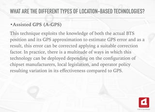 WHAT ARE THE DIFFERENT TYPES OF LOCATION-BASED TECHNOLOGIES?
•Assisted GPS (A-GPS)
This technique exploits the knowledge of both the actual BTS
position and its GPS approximation to estimate GPS error and as a
result, this error can be corrected applying a suitable correction
factor. In practice, there is a multitude of ways in which this
technology can be deployed depending on the conﬁguration of
chipset manufacturers, local legislation, and operator policy
resulting variation in its eﬀectiveness compared to GPS.
©2016 TechAhead
 