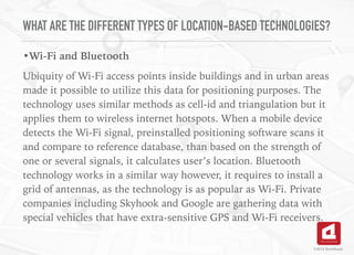WHAT ARE THE DIFFERENT TYPES OF LOCATION-BASED TECHNOLOGIES?
•Wi-Fi and Bluetooth
Ubiquity of Wi-Fi access points inside buildings and in urban areas
made it possible to utilize this data for positioning purposes. The
technology uses similar methods as cell-id and triangulation but it
applies them to wireless internet hotspots. When a mobile device
detects the Wi-Fi signal, preinstalled positioning software scans it
and compare to reference database, than based on the strength of
one or several signals, it calculates user’s location. Bluetooth
technology works in a similar way however, it requires to install a
grid of antennas, as the technology is as popular as Wi-Fi. Private
companies including Skyhook and Google are gathering data with
special vehicles that have extra-sensitive GPS and Wi-Fi receivers.
©2016 TechAhead
 