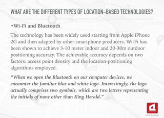 WHAT ARE THE DIFFERENT TYPES OF LOCATION-BASED TECHNOLOGIES?
•Wi-Fi and Bluetooth
The technology has been widely used starting from Apple iPhone
2G and then adapted by other smartphone producers. Wi-Fi has
been shown to achieve 3-10 meter indoor and 20-30m outdoor
positioning accuracy. The achievable accuracy depends on two
factors: access point density and the location-positioning
algorithms employed.
“When we open the Bluetooth on our computer devices, we
encounter the familiar blue and white logo. Interestingly, the logo
actually comprises two symbols, which are two letters representing
the initials of none other than King Herald.”
©2016 TechAhead
 