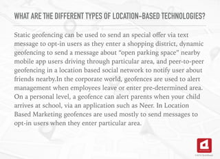 WHAT ARE THE DIFFERENT TYPES OF LOCATION-BASED TECHNOLOGIES?
Static geofencing can be used to send an special oﬀer via text
message to opt-in users as they enter a shopping district, dynamic
geofencing to send a message about “open parking space” nearby
mobile app users driving through particular area, and peer-to-peer
geofencing in a location based social network to notify user about
friends nearby.In the corporate world, geofences are used to alert
management when employees leave or enter pre-determined area.
On a personal level, a geofence can alert parents when your child
arrives at school, via an application such as Neer. In Location
Based Marketing geofences are used mostly to send messages to
opt-in users when they enter particular area.
©2016 TechAhead
 