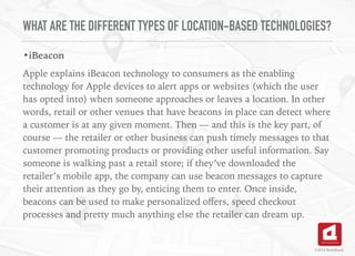 WHAT ARE THE DIFFERENT TYPES OF LOCATION-BASED TECHNOLOGIES?
•iBeacon
Apple explains iBeacon technology to consumers as the enabling
technology for Apple devices to alert apps or websites (which the user
has opted into) when someone approaches or leaves a location. In other
words, retail or other venues that have beacons in place can detect where
a customer is at any given moment. Then — and this is the key part, of
course — the retailer or other business can push timely messages to that
customer promoting products or providing other useful information. Say
someone is walking past a retail store; if they’ve downloaded the
retailer’s mobile app, the company can use beacon messages to capture
their attention as they go by, enticing them to enter. Once inside,
beacons can be used to make personalized oﬀers, speed checkout
processes and pretty much anything else the retailer can dream up.
©2016 TechAhead
 