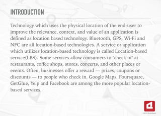 INTRODUCTION
Technology which uses the physical location of the end-user to
improve the relevance, context, and value of an application is
deﬁned as location based technology. Bluetooth, GPS, Wi-Fi and
NFC are all location-based technologies. A service or application
which utilizes location-based technology is called Location-based
service(LBS). Some services allow consumers to "check in" at
restaurants, coﬀee shops, stores, concerts, and other places or
events. Often, businesses oﬀer a reward — prizes, coupons or
discounts — to people who check in. Google Maps, Foursquare,
GetGlue, Yelp and Facebook are among the more popular location-
based services.
©2016 TechAhead
 