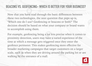 BEACONS VS. GEOFENCING- WHICH IS BETTER FOR YOUR BUSINESS?
Now that you have read through the basic diﬀerences between
these two technologies, the next question that pops up is,
‘Which one do I use? Geofencing or beacons or both?’ The
decision should be based on what your company or brand wants
to accomplish using them.
For example, geofencing being a lot less precise when it comes to
proximity detection, users may have a varied experience of the
time at which a message gets triggered once they enter the
geofence perimeter. This makes geofencing more eﬀective for
broader marketing campaigns that target customers on a larger
scale, such as when they are driving around the parking lot or are
walking by the entrance of a mall.
©2016 TechAhead
 