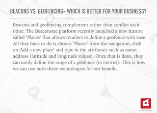 BEACONS VS. GEOFENCING- WHICH IS BETTER FOR YOUR BUSINESS?
Beacons and geofencing complement rather than conﬂict each
other. The Beaconstac platform recently launched a new feature
called ‘Places’ that allows retailers to deﬁne a geofence with ease.
All they have to do is choose ‘Places’ from the navigation, click
on ‘Add a new place’ and type in the attributes such as name,
address (latitude and longitude values). Once that is done, they
can easily deﬁne the range of a geofence (in metres). This is how
we can use both these technologies for our beneﬁt.
©2016 TechAhead
 