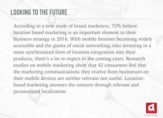 LOOKING TO THE FUTURE
According to a new study of brand marketers, 75% believe
location based marketing is an important element to their
business strategy in 2016. With mobile Internet becoming widely
accessible and the giants of social networking sites investing in a
more synchronized form of location-integration into their
products, there’s a lot to expect in the coming years. Research
studies on mobile marketing show that 42 consumers feel that
the marketing communications they receive from businesses on
their mobile devices are neither relevant nor useful. Location-
based marketing answers the concern through relevant and
personalized localization
©2016 TechAhead
 