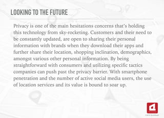 LOOKING TO THE FUTURE
Privacy is one of the main hesitations concerns that’s holding
this technology from sky-rocketing. Customers and their need to
be constantly updated, are open to sharing their personal
information with brands when they download their apps and
further share their location, shopping inclination, demographics,
amongst various other personal information. By being
straightforward with consumers and utilizing speciﬁc tactics
companies can push past the privacy barrier. With smartphone
penetration and the number of active social media users, the use
of location services and its value is bound to soar up.
©2016 TechAhead
 