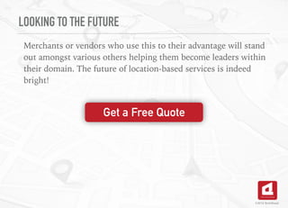 LOOKING TO THE FUTURE
Merchants or vendors who use this to their advantage will stand
out amongst various others helping them become leaders within
their domain. The future of location-based services is indeed
bright!
©2016 TechAhead
Get a Free Quote
 
