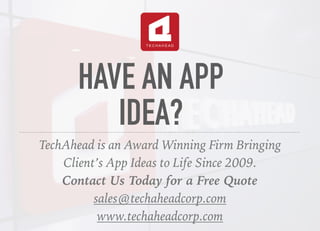 HAVE AN APP
IDEA?
TechAhead is an Award Winning Firm Bringing
Client’s App Ideas to Life Since 2009.
Contact Us Today for a Free Quote
sales@techaheadcorp.com
www.techaheadcorp.com
 